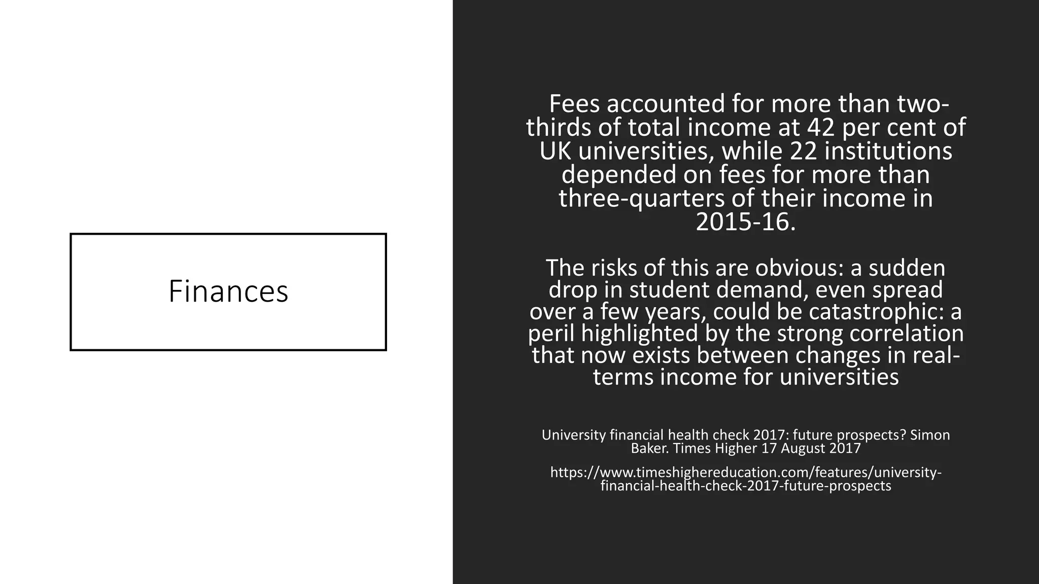 Finances
Fees accounted for more than two-
thirds of total income at 42 per cent of
UK universities, while 22 institutions
depended on fees for more than
three-quarters of their income in
2015-16.
The risks of this are obvious: a sudden
drop in student demand, even spread
over a few years, could be catastrophic: a
peril highlighted by the strong correlation
that now exists between changes in real-
terms income for universities
University financial health check 2017: future prospects? Simon
Baker. Times Higher 17 August 2017
https://www.timeshighereducation.com/features/university-
financial-health-check-2017-future-prospects
 