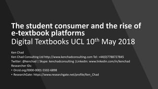 The student consumer and the rise of
e-textbook platforms
Digital Textbooks UCL 10th May 2018
Ken Chad
Ken Chad Consulting Ltd http://www.kenchadconsulting.com Tel: +44(0)7788727845
Twitter: @kenchad | Skype: kenchadconsulting |Linkedin: www.linkedin.com/in/kenchad
Researcher IDs:
• Orcid.org/0000-0001-5502-6898
• ResearchGate: https://www.researchgate.net/profile/Ken_Chad
 