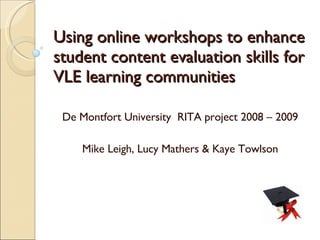 Using online workshops to enhance student content evaluation skills for VLE learning communities De Montfort University  RITA project 2008 – 2009 Mike Leigh, Lucy Mathers & Kaye Towlson 
