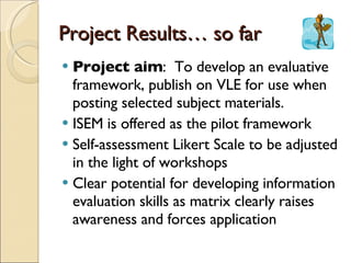 Project Results… so far Project aim :  To develop an evaluative framework, publish on VLE for use when posting selected subject materials.  ISEM is offered as the pilot framework Self-assessment Likert Scale to be adjusted in the light of workshops Clear potential for developing information evaluation skills as matrix clearly raises awareness and forces application 