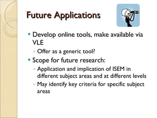 Future Applications Develop online tools, make available via VLE Offer as a generic tool? Scope for future research: Application and implication of ISEM in different subject areas and at different levels May identify key criteria for specific subject areas 