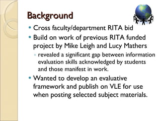 Background Cross faculty/department RITA bid  Build on work of previous RITA funded project by Mike Leigh and Lucy Mathers revealed a significant gap between information evaluation skills acknowledged by students and those manifest in work. Wanted to develop an evaluative framework and publish on VLE for use when posting selected subject materials.  