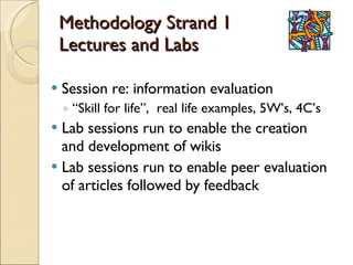Methodology Strand 1 Lectures and Labs Session re: information evaluation “ Skill for life”,  real life examples, 5W’s, 4C’s Lab sessions run to enable the creation and development of wikis Lab sessions run to enable peer evaluation of articles followed by feedback 