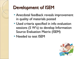 Development of ISEM Anecdotal feedback reveals improvement in quality of materials posted Used criteria specified in info evaluation sessions (5 W’s) to develop Information Source Evaluation Matrix (ISEM) Needed to test ISEM 