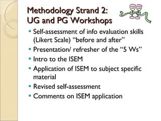 Methodology Strand 2:  UG and PG Workshops Self-assessment of info evaluation skills (Likert Scale) “before and after” Presentation/ refresher of the “5 Ws” Intro to the ISEM Application of ISEM to subject specific material Revised self-assessment Comments on ISEM application 