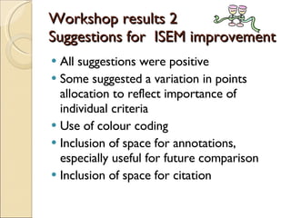 Workshop results 2 Suggestions for  ISEM improvement All suggestions were positive Some suggested a variation in points allocation to reflect importance of individual criteria Use of colour coding Inclusion of space for annotations, especially useful for future comparison Inclusion of space for citation 