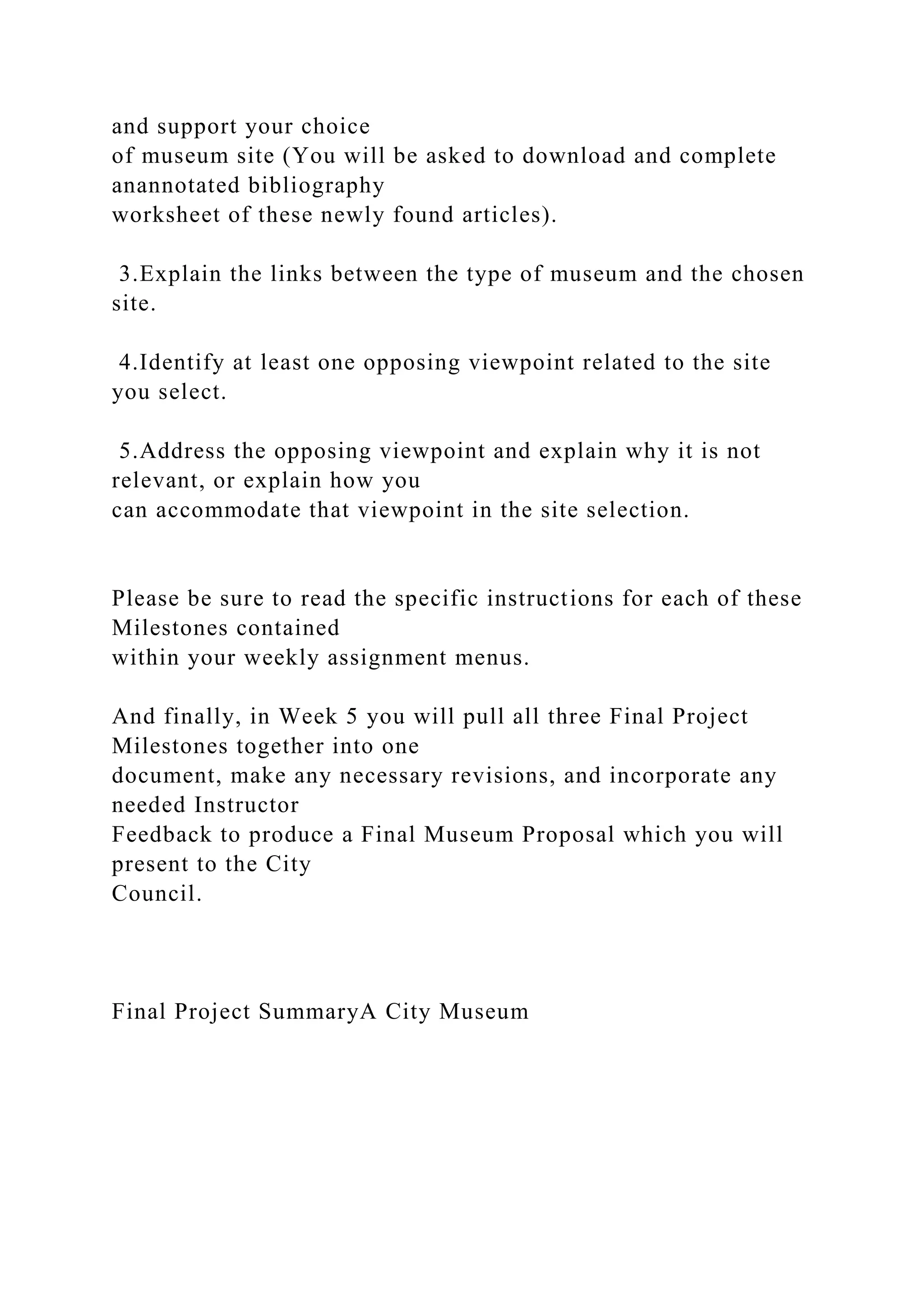 and support your choice
of museum site (You will be asked to download and complete
anannotated bibliography
worksheet of these newly found articles).
3.Explain the links between the type of museum and the chosen
site.
4.Identify at least one opposing viewpoint related to the site
you select.
5.Address the opposing viewpoint and explain why it is not
relevant, or explain how you
can accommodate that viewpoint in the site selection.
Please be sure to read the specific instructions for each of these
Milestones contained
within your weekly assignment menus.
And finally, in Week 5 you will pull all three Final Project
Milestones together into one
document, make any necessary revisions, and incorporate any
needed Instructor
Feedback to produce a Final Museum Proposal which you will
present to the City
Council.
Final Project SummaryA City Museum
 