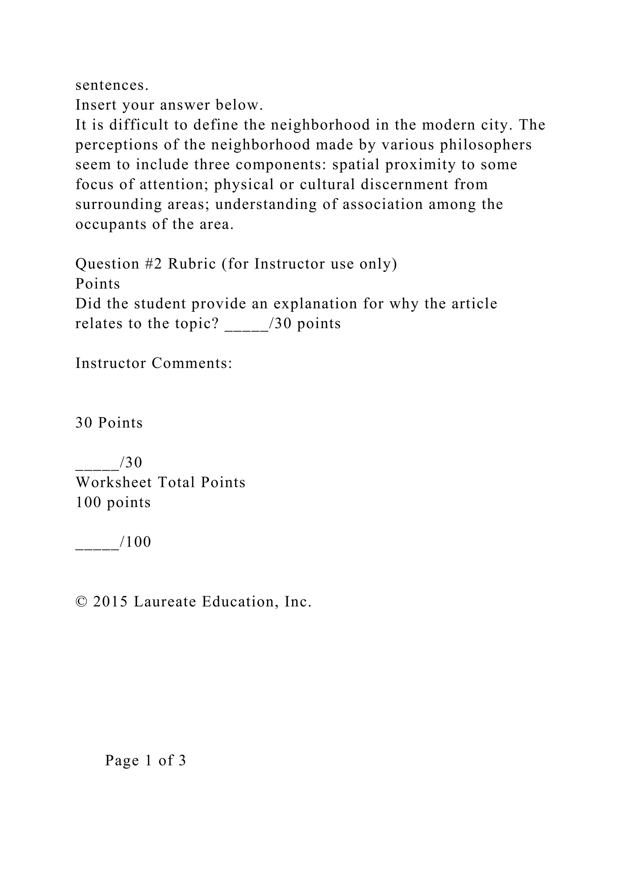 sentences.
Insert your answer below.
It is difficult to define the neighborhood in the modern city. The
perceptions of the neighborhood made by various philosophers
seem to include three components: spatial proximity to some
focus of attention; physical or cultural discernment from
surrounding areas; understanding of association among the
occupants of the area.
Question #2 Rubric (for Instructor use only)
Points
Did the student provide an explanation for why the article
relates to the topic? _____/30 points
Instructor Comments:
30 Points
_____/30
Worksheet Total Points
100 points
_____/100
© 2015 Laureate Education, Inc.
Page 1 of 3
 