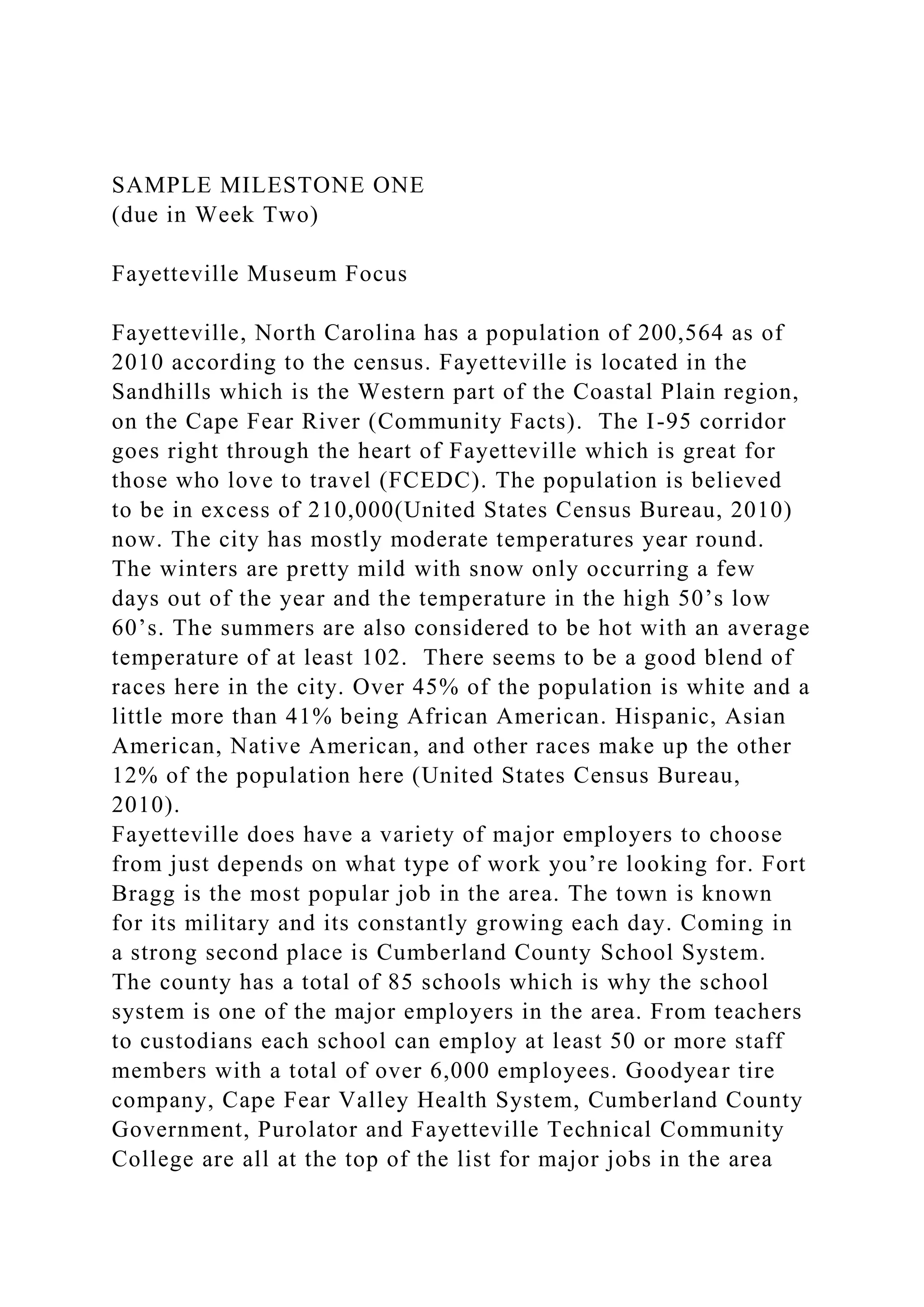 SAMPLE MILESTONE ONE
(due in Week Two)
Fayetteville Museum Focus
Fayetteville, North Carolina has a population of 200,564 as of
2010 according to the census. Fayetteville is located in the
Sandhills which is the Western part of the Coastal Plain region,
on the Cape Fear River (Community Facts). The I-95 corridor
goes right through the heart of Fayetteville which is great for
those who love to travel (FCEDC). The population is believed
to be in excess of 210,000(United States Census Bureau, 2010)
now. The city has mostly moderate temperatures year round.
The winters are pretty mild with snow only occurring a few
days out of the year and the temperature in the high 50’s low
60’s. The summers are also considered to be hot with an average
temperature of at least 102. There seems to be a good blend of
races here in the city. Over 45% of the population is white and a
little more than 41% being African American. Hispanic, Asian
American, Native American, and other races make up the other
12% of the population here (United States Census Bureau,
2010).
Fayetteville does have a variety of major employers to choose
from just depends on what type of work you’re looking for. Fort
Bragg is the most popular job in the area. The town is known
for its military and its constantly growing each day. Coming in
a strong second place is Cumberland County School System.
The county has a total of 85 schools which is why the school
system is one of the major employers in the area. From teachers
to custodians each school can employ at least 50 or more staff
members with a total of over 6,000 employees. Goodyear tire
company, Cape Fear Valley Health System, Cumberland County
Government, Purolator and Fayetteville Technical Community
College are all at the top of the list for major jobs in the area
 