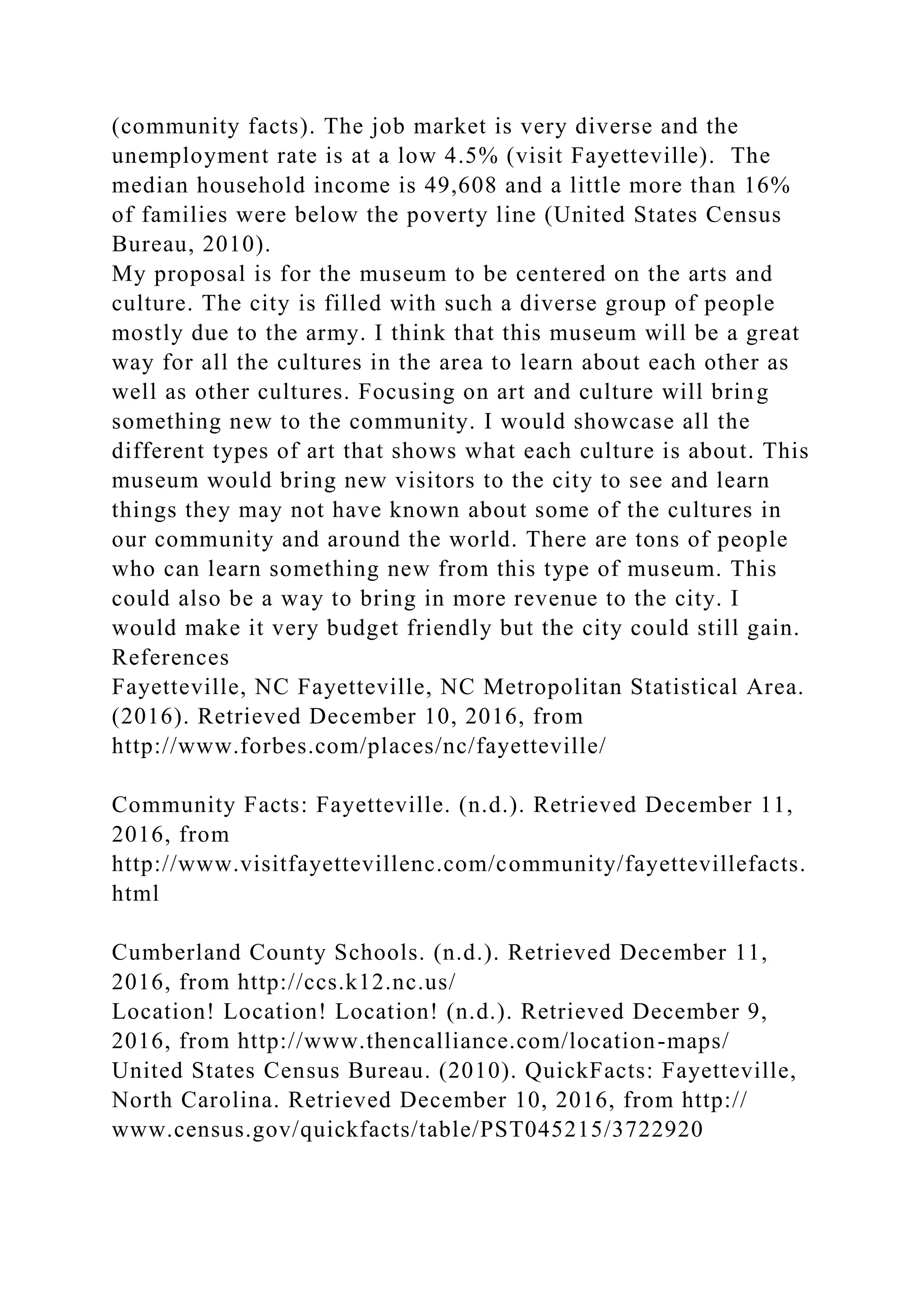 (community facts). The job market is very diverse and the
unemployment rate is at a low 4.5% (visit Fayetteville). The
median household income is 49,608 and a little more than 16%
of families were below the poverty line (United States Census
Bureau, 2010).
My proposal is for the museum to be centered on the arts and
culture. The city is filled with such a diverse group of people
mostly due to the army. I think that this museum will be a great
way for all the cultures in the area to learn about each other as
well as other cultures. Focusing on art and culture will bring
something new to the community. I would showcase all the
different types of art that shows what each culture is about. This
museum would bring new visitors to the city to see and learn
things they may not have known about some of the cultures in
our community and around the world. There are tons of people
who can learn something new from this type of museum. This
could also be a way to bring in more revenue to the city. I
would make it very budget friendly but the city could still gain.
References
Fayetteville, NC Fayetteville, NC Metropolitan Statistical Area.
(2016). Retrieved December 10, 2016, from
http://www.forbes.com/places/nc/fayetteville/
Community Facts: Fayetteville. (n.d.). Retrieved December 11,
2016, from
http://www.visitfayettevillenc.com/community/fayettevillefacts.
html
Cumberland County Schools. (n.d.). Retrieved December 11,
2016, from http://ccs.k12.nc.us/
Location! Location! Location! (n.d.). Retrieved December 9,
2016, from http://www.thencalliance.com/location-maps/
United States Census Bureau. (2010). QuickFacts: Fayetteville,
North Carolina. Retrieved December 10, 2016, from http://
www.census.gov/quickfacts/table/PST045215/3722920
 