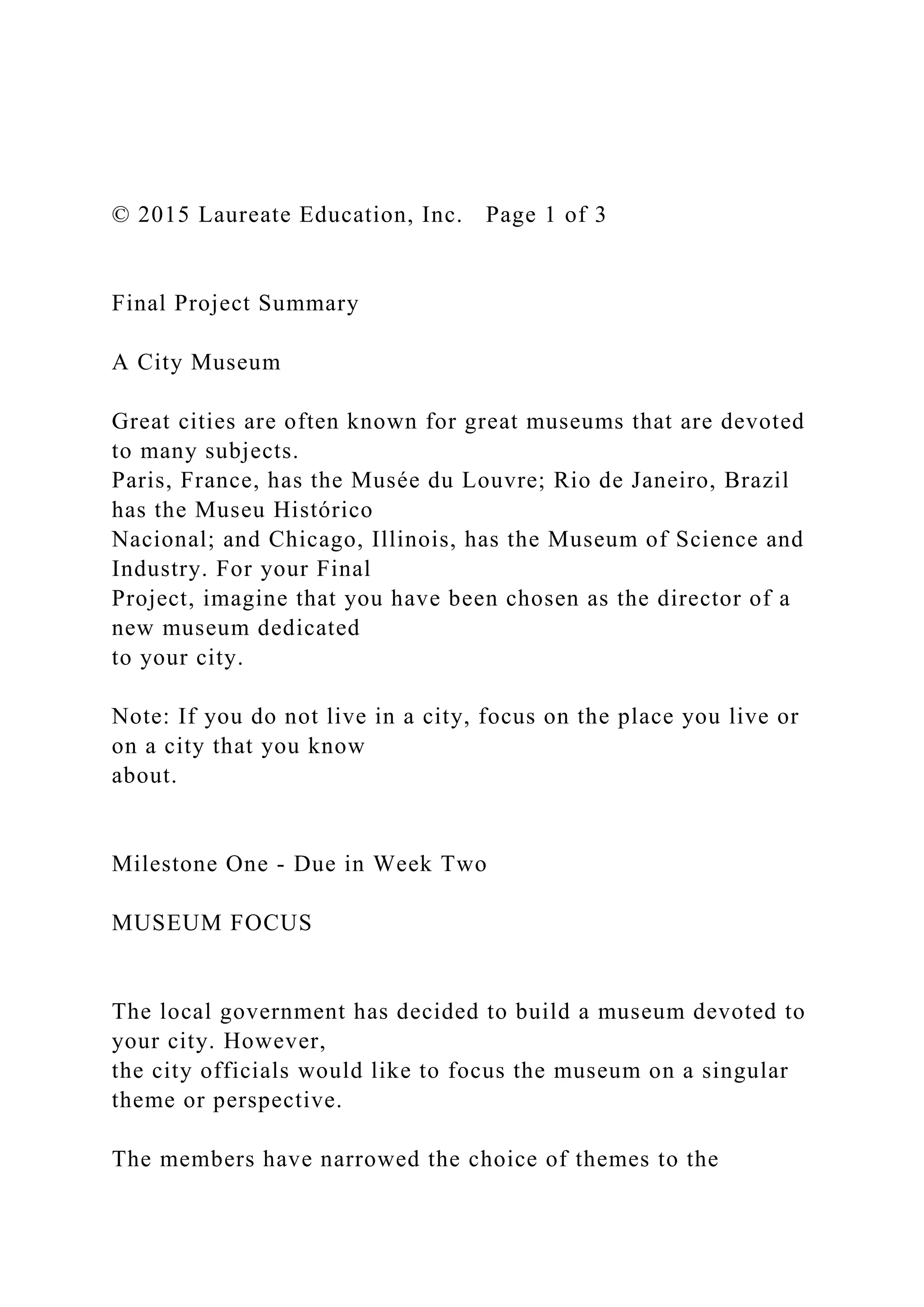 © 2015 Laureate Education, Inc. Page 1 of 3
Final Project Summary
A City Museum
Great cities are often known for great museums that are devoted
to many subjects.
Paris, France, has the Musée du Louvre; Rio de Janeiro, Brazil
has the Museu Histórico
Nacional; and Chicago, Illinois, has the Museum of Science and
Industry. For your Final
Project, imagine that you have been chosen as the director of a
new museum dedicated
to your city.
Note: If you do not live in a city, focus on the place you live or
on a city that you know
about.
Milestone One - Due in Week Two
MUSEUM FOCUS
The local government has decided to build a museum devoted to
your city. However,
the city officials would like to focus the museum on a singular
theme or perspective.
The members have narrowed the choice of themes to the
 