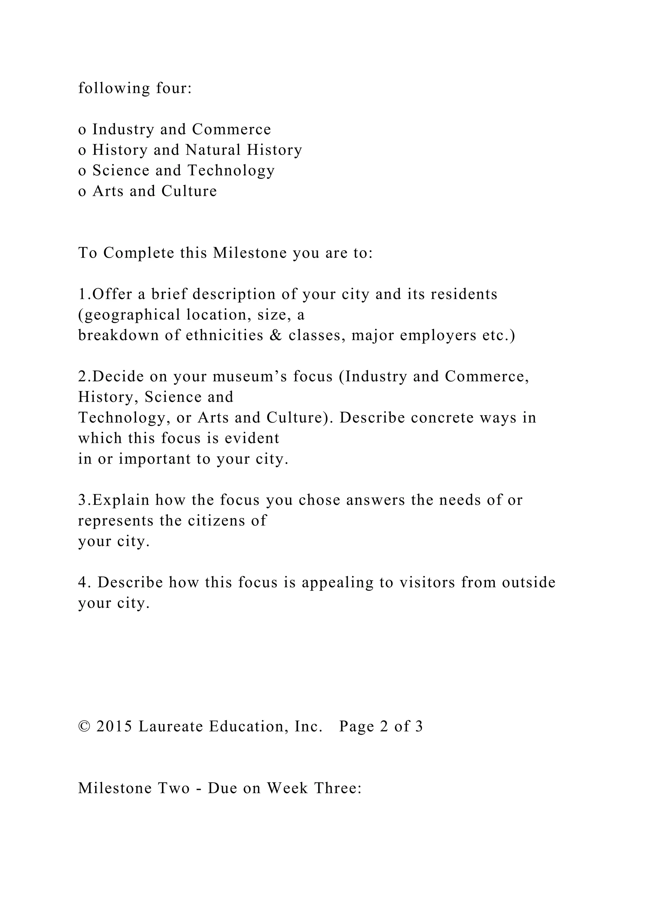 following four:
o Industry and Commerce
o History and Natural History
o Science and Technology
o Arts and Culture
To Complete this Milestone you are to:
1.Offer a brief description of your city and its residents
(geographical location, size, a
breakdown of ethnicities & classes, major employers etc.)
2.Decide on your museum’s focus (Industry and Commerce,
History, Science and
Technology, or Arts and Culture). Describe concrete ways in
which this focus is evident
in or important to your city.
3.Explain how the focus you chose answers the needs of or
represents the citizens of
your city.
4. Describe how this focus is appealing to visitors from outside
your city.
© 2015 Laureate Education, Inc. Page 2 of 3
Milestone Two - Due on Week Three:
 
