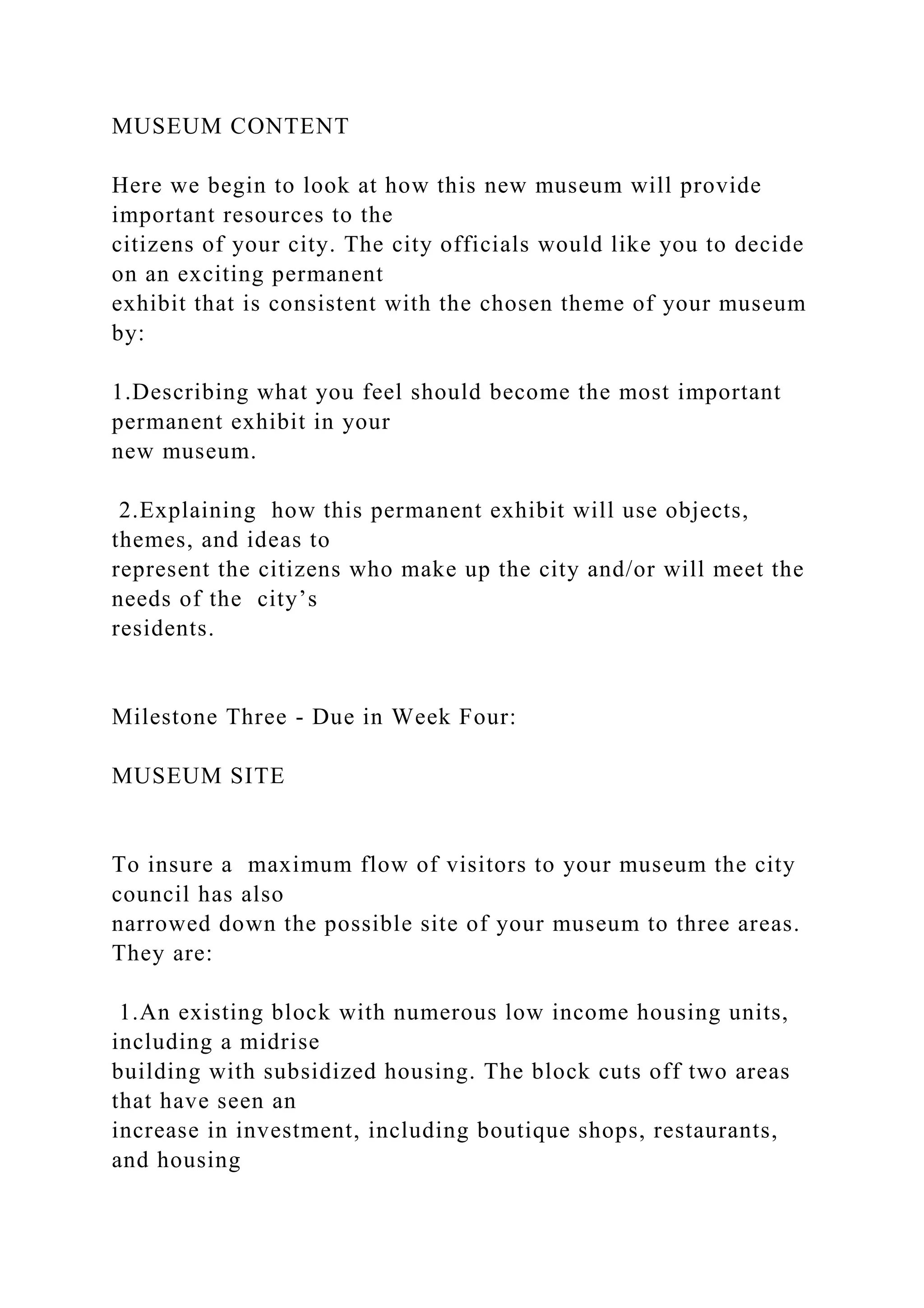 MUSEUM CONTENT
Here we begin to look at how this new museum will provide
important resources to the
citizens of your city. The city officials would like you to decide
on an exciting permanent
exhibit that is consistent with the chosen theme of your museum
by:
1.Describing what you feel should become the most important
permanent exhibit in your
new museum.
2.Explaining how this permanent exhibit will use objects,
themes, and ideas to
represent the citizens who make up the city and/or will meet the
needs of the city’s
residents.
Milestone Three - Due in Week Four:
MUSEUM SITE
To insure a maximum flow of visitors to your museum the city
council has also
narrowed down the possible site of your museum to three areas.
They are:
1.An existing block with numerous low income housing units,
including a midrise
building with subsidized housing. The block cuts off two areas
that have seen an
increase in investment, including boutique shops, restaurants,
and housing
 