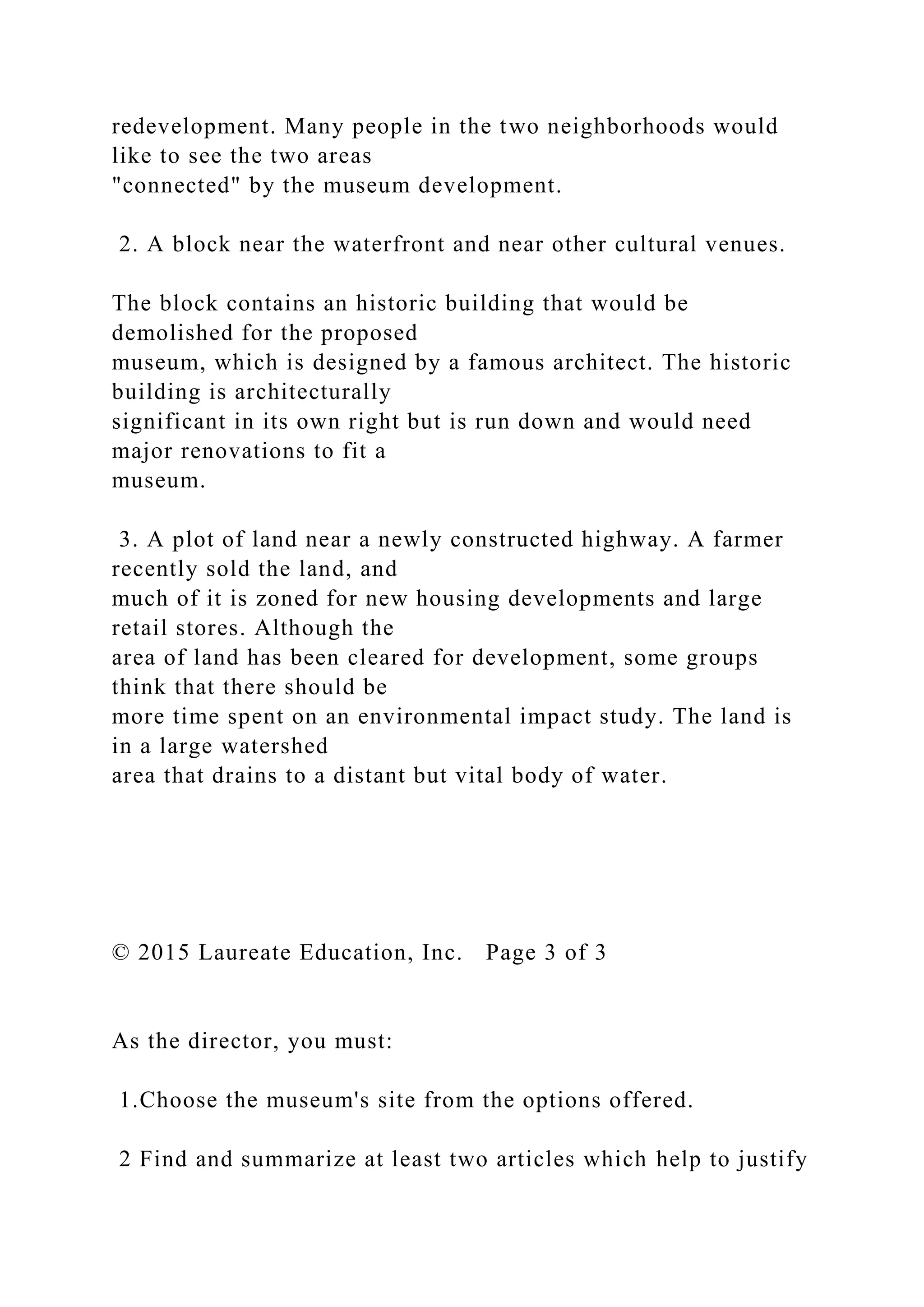redevelopment. Many people in the two neighborhoods would
like to see the two areas
"connected" by the museum development.
2. A block near the waterfront and near other cultural venues.
The block contains an historic building that would be
demolished for the proposed
museum, which is designed by a famous architect. The historic
building is architecturally
significant in its own right but is run down and would need
major renovations to fit a
museum.
3. A plot of land near a newly constructed highway. A farmer
recently sold the land, and
much of it is zoned for new housing developments and large
retail stores. Although the
area of land has been cleared for development, some groups
think that there should be
more time spent on an environmental impact study. The land is
in a large watershed
area that drains to a distant but vital body of water.
© 2015 Laureate Education, Inc. Page 3 of 3
As the director, you must:
1.Choose the museum's site from the options offered.
2 Find and summarize at least two articles which help to justify
 