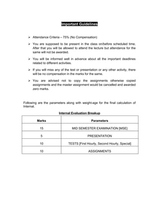 Important Guidelines


    Attendance Criteria – 75% (No Compensation)

    You are supposed to be present in the class on/before scheduled time.
     After that you will be allowed to attend the lecture but attendance for the
     same will not be awarded.

    You will be informed well in advance about all the important deadlines
     related to different activities.

    If you will miss any of the test or presentation or any other activity, there
     will be no compensation in the marks for the same.

    You are advised not to copy the assignments otherwise copied
     assignments and the master assignment would be cancelled and awarded
     zero marks.



Following are the parameters along with weight-age for the final calculation of
Internal.

                         Internal Evaluation Breakup

         Marks                                   Parameters

           15                      MID SEMESTER EXAMINATION [MSE]

            5                                 PRESENTATION

           10                   TESTS [First Hourly, Second Hourly, Special]

           10                                  ASSIGNMENTS
 