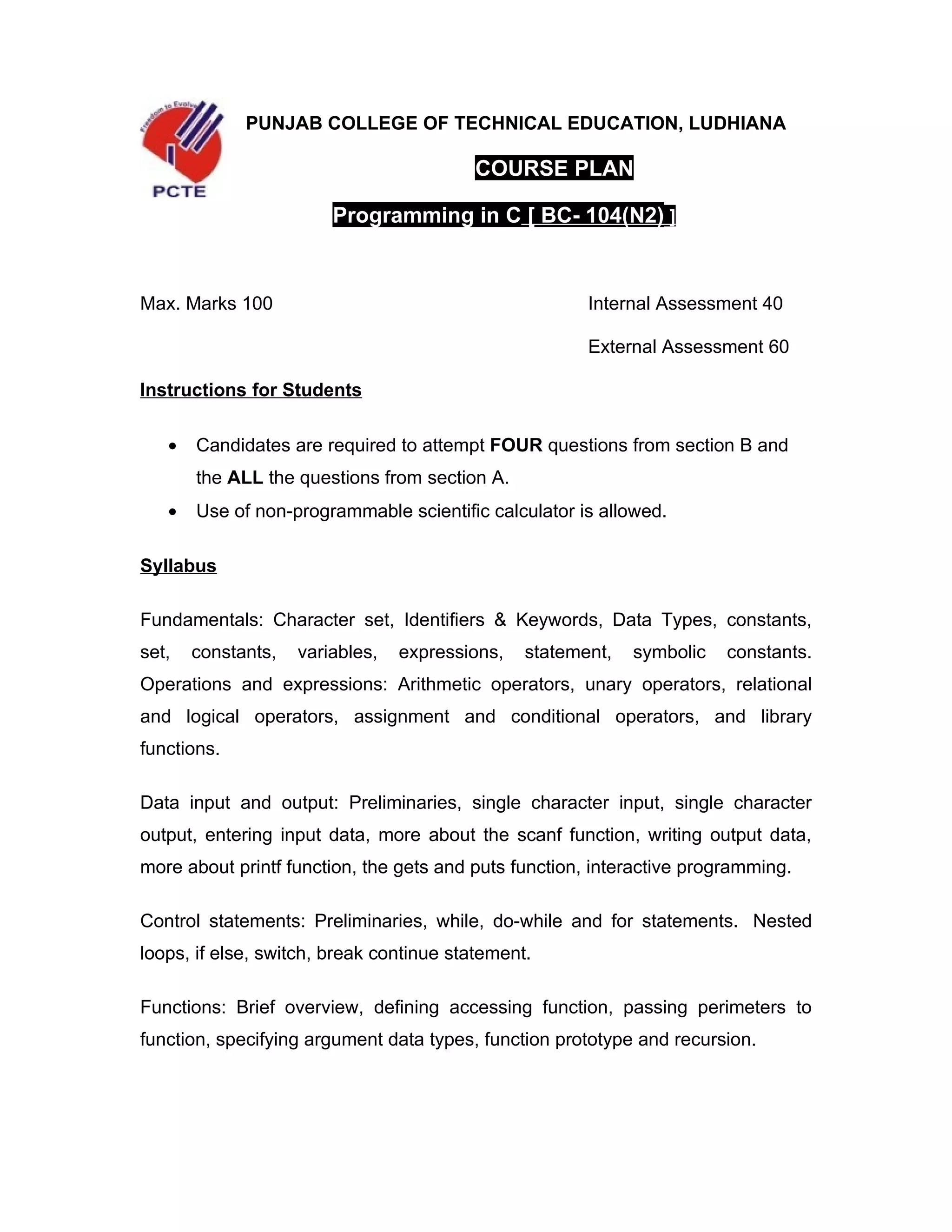 PUNJAB COLLEGE OF TECHNICAL EDUCATION, LUDHIANA

                                         COURSE PLAN

                        Programming in C [ BC- 104(N2) ]



Max. Marks 100                                         Internal Assessment 40

                                                       External Assessment 60

Instructions for Students

   •   Candidates are required to attempt FOUR questions from section B and
       the ALL the questions from section A.
   •   Use of non-programmable scientific calculator is allowed.

Syllabus

Fundamentals: Character set, Identifiers & Keywords, Data Types, constants,
set,   constants,   variables,   expressions,   statement,   symbolic   constants.
Operations and expressions: Arithmetic operators, unary operators, relational
and logical operators, assignment and conditional operators, and library
functions.

Data input and output: Preliminaries, single character input, single character
output, entering input data, more about the scanf function, writing output data,
more about printf function, the gets and puts function, interactive programming.

Control statements: Preliminaries, while, do-while and for statements. Nested
loops, if else, switch, break continue statement.

Functions: Brief overview, defining accessing function, passing perimeters to
function, specifying argument data types, function prototype and recursion.
 