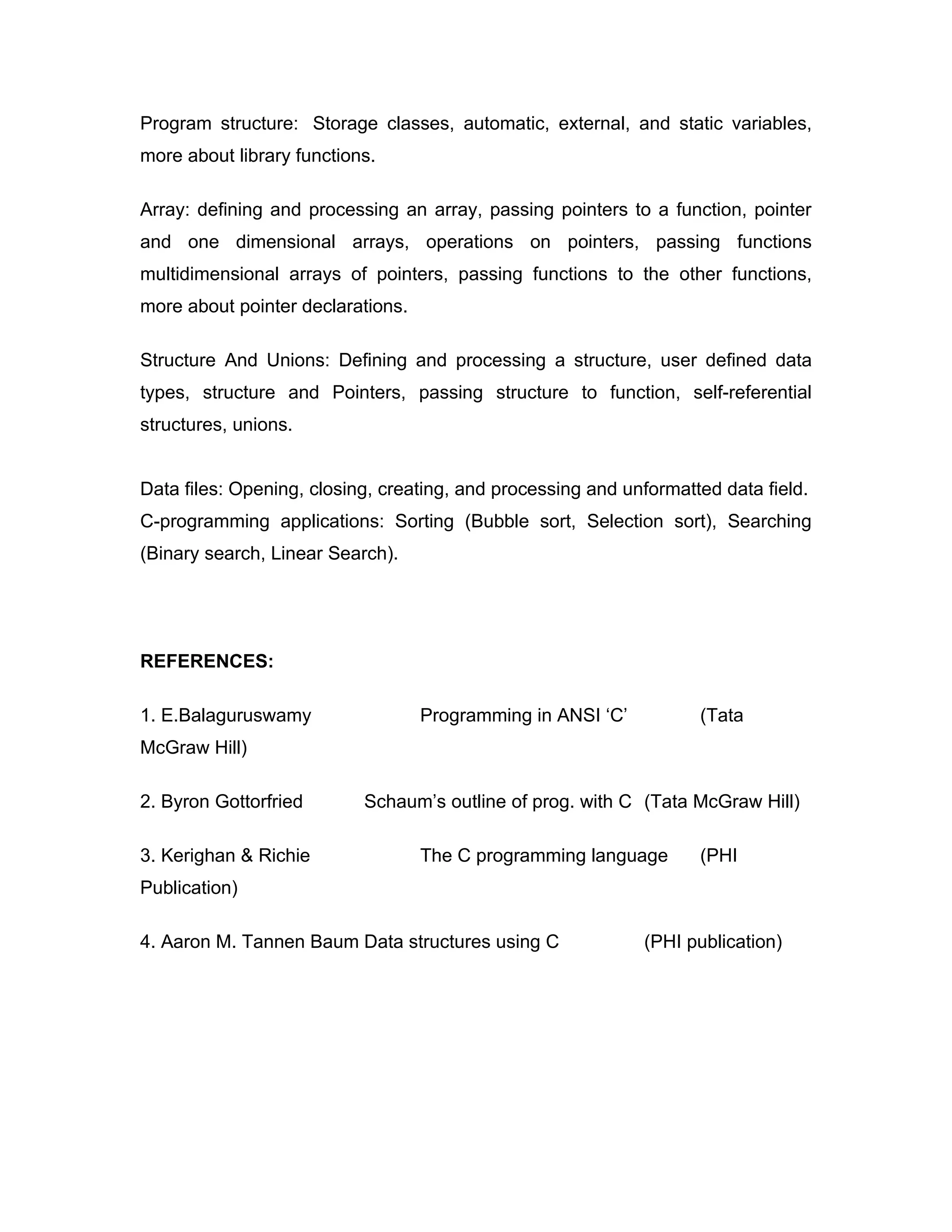 Program structure: Storage classes, automatic, external, and static variables,
more about library functions.

Array: defining and processing an array, passing pointers to a function, pointer
and one dimensional arrays, operations on pointers, passing functions
multidimensional arrays of pointers, passing functions to the other functions,
more about pointer declarations.

Structure And Unions: Defining and processing a structure, user defined data
types, structure and Pointers, passing structure to function, self-referential
structures, unions.


Data files: Opening, closing, creating, and processing and unformatted data field.
C-programming applications: Sorting (Bubble sort, Selection sort), Searching
(Binary search, Linear Search).




REFERENCES:

1. E.Balaguruswamy                 Programming in ANSI ‘C’          (Tata
McGraw Hill)

2. Byron Gottorfried       Schaum’s outline of prog. with C (Tata McGraw Hill)

3. Kerighan & Richie               The C programming language       (PHI
Publication)

4. Aaron M. Tannen Baum Data structures using C              (PHI publication)
 