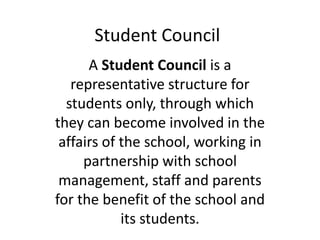 Student Council
A Student Council is a
representative structure for
students only, through which
they can become involved in the
affairs of the school, working in
partnership with school
management, staff and parents
for the benefit of the school and
its students.
 