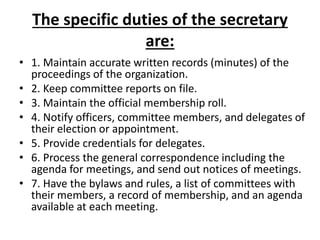 The specific duties of the secretary
are:
• 1. Maintain accurate written records (minutes) of the
proceedings of the organization.
• 2. Keep committee reports on file.
• 3. Maintain the official membership roll.
• 4. Notify officers, committee members, and delegates of
their election or appointment.
• 5. Provide credentials for delegates.
• 6. Process the general correspondence including the
agenda for meetings, and send out notices of meetings.
• 7. Have the bylaws and rules, a list of committees with
their members, a record of membership, and an agenda
available at each meeting.
 