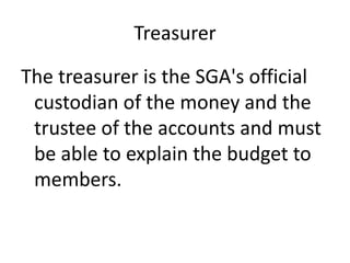 Treasurer
The treasurer is the SGA's official
custodian of the money and the
trustee of the accounts and must
be able to explain the budget to
members.
 