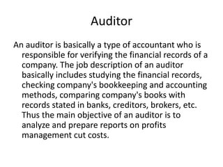 Auditor
An auditor is basically a type of accountant who is
responsible for verifying the financial records of a
company. The job description of an auditor
basically includes studying the financial records,
checking company's bookkeeping and accounting
methods, comparing company's books with
records stated in banks, creditors, brokers, etc.
Thus the main objective of an auditor is to
analyze and prepare reports on profits
management cut costs.
 