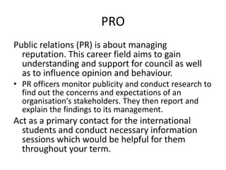 PRO
Public relations (PR) is about managing
reputation. This career field aims to gain
understanding and support for council as well
as to influence opinion and behaviour.
• PR officers monitor publicity and conduct research to
find out the concerns and expectations of an
organisation's stakeholders. They then report and
explain the findings to its management.
Act as a primary contact for the international
students and conduct necessary information
sessions which would be helpful for them
throughout your term.
 