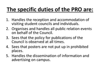 The specific duties of the PRO are:
1. Handles the reception and accommodation of
visiting student councils and individuals.
2. Organises and handles all public relation events
on behalf of the Council.
3. Sees that the policy for publications of the
Council is observed at all times.
4. Sees that posters are not put up in prohibited
places.
5. Handles the dissemination of information and
advertising on campus.
 