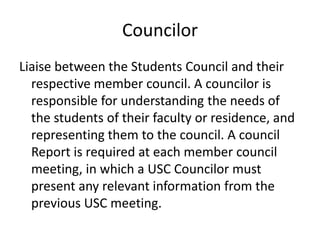 Councilor
Liaise between the Students Council and their
respective member council. A councilor is
responsible for understanding the needs of
the students of their faculty or residence, and
representing them to the council. A council
Report is required at each member council
meeting, in which a USC Councilor must
present any relevant information from the
previous USC meeting.
 
