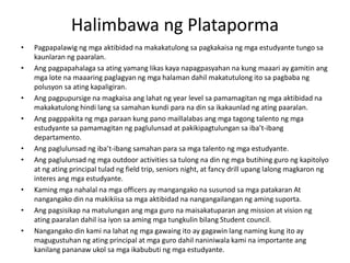 Halimbawa ng Plataporma
• Pagpapalawig ng mga aktibidad na makakatulong sa pagkakaisa ng mga estudyante tungo sa
kaunlaran ng paaralan.
• Ang pagpapahalaga sa ating yamang likas kaya napagpasyahan na kung maaari ay gamitin ang
mga lote na maaaring paglagyan ng mga halaman dahil makatutulong ito sa pagbaba ng
polusyon sa ating kapaligiran.
• Ang pagpupursige na magkaisa ang lahat ng year level sa pamamagitan ng mga aktibidad na
makakatulong hindi lang sa samahan kundi para na din sa ikakaunlad ng ating paaralan.
• Ang pagppakita ng mga paraan kung pano maillalabas ang mga tagong talento ng mga
estudyante sa pamamagitan ng paglulunsad at pakikipagtulungan sa iba’t-ibang
departamento.
• Ang paglulunsad ng iba’t-ibang samahan para sa mga talento ng mga estudyante.
• Ang paglulunsad ng mga outdoor activities sa tulong na din ng mga butihing guro ng kapitolyo
at ng ating principal tulad ng field trip, seniors night, at fancy drill upang lalong magkaron ng
interes ang mga estudyante.
• Kaming mga nahalal na mga officers ay mangangako na susunod sa mga patakaran At
nangangako din na makikiisa sa mga aktibidad na nangangailangan ng aming suporta.
• Ang pagsisikap na matulungan ang mga guro na maisakatuparan ang mission at vision ng
ating paaralan dahil isa iyon sa aming mga tungkulin bilang Student council.
• Nangangako din kami na lahat ng mga gawaing ito ay gagawin lang naming kung ito ay
magugustuhan ng ating principal at mga guro dahil naniniwala kami na importante ang
kanilang pananaw ukol sa mga ikabubuti ng mga estudyante.
 