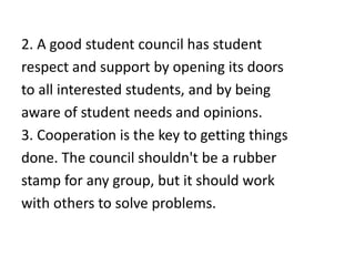 2. A good student council has student
respect and support by opening its doors
to all interested students, and by being
aware of student needs and opinions.
3. Cooperation is the key to getting things
done. The council shouldn't be a rubber
stamp for any group, but it should work
with others to solve problems.
 