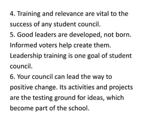4. Training and relevance are vital to the
success of any student council.
5. Good leaders are developed, not born.
Informed voters help create them.
Leadership training is one goal of student
council.
6. Your council can lead the way to
positive change. Its activities and projects
are the testing ground for ideas, which
become part of the school.
 
