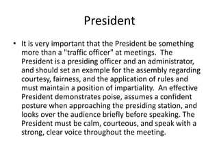 President
• It is very important that the President be something
more than a "traffic officer" at meetings. The
President is a presiding officer and an administrator,
and should set an example for the assembly regarding
courtesy, fairness, and the application of rules and
must maintain a position of impartiality. An effective
President demonstrates poise, assumes a confident
posture when approaching the presiding station, and
looks over the audience briefly before speaking. The
President must be calm, courteous, and speak with a
strong, clear voice throughout the meeting.
 