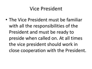 Vice President
• The Vice President must be familiar
with all the responsibilities of the
President and must be ready to
preside when called on. At all times
the vice president should work in
close cooperation with the President.
 