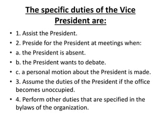 The specific duties of the Vice
President are:
• 1. Assist the President.
• 2. Preside for the President at meetings when:
• a. the President is absent.
• b. the President wants to debate.
• c. a personal motion about the President is made.
• 3. Assume the duties of the President if the office
becomes unoccupied.
• 4. Perform other duties that are specified in the
bylaws of the organization.
 