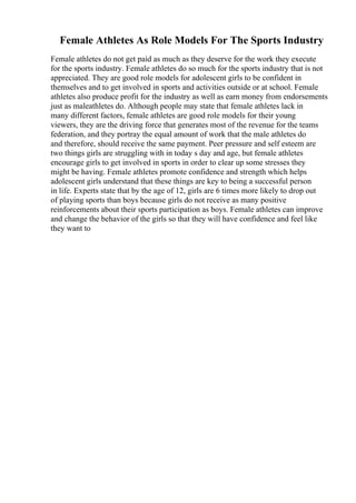 Female Athletes As Role Models For The Sports Industry
Female athletes do not get paid as much as they deserve for the work they execute
for the sports industry. Female athletes do so much for the sports industry that is not
appreciated. They are good role models for adolescent girls to be confident in
themselves and to get involved in sports and activities outside or at school. Female
athletes also produce profit for the industry as well as earn money from endorsements
just as maleathletes do. Although people may state that female athletes lack in
many different factors, female athletes are good role models for their young
viewers, they are the driving force that generates most of the revenue for the teams
federation, and they portray the equal amount of work that the male athletes do
and therefore, should receive the same payment. Peer pressure and self esteem are
two things girls are struggling with in today s day and age, but female athletes
encourage girls to get involved in sports in order to clear up some stresses they
might be having. Female athletes promote confidence and strength which helps
adolescent girls understand that these things are key to being a successful person
in life. Experts state that by the age of 12, girls are 6 times more likely to drop out
of playing sports than boys because girls do not receive as many positive
reinforcements about their sports participation as boys. Female athletes can improve
and change the behavior of the girls so that they will have confidence and feel like
they want to
 