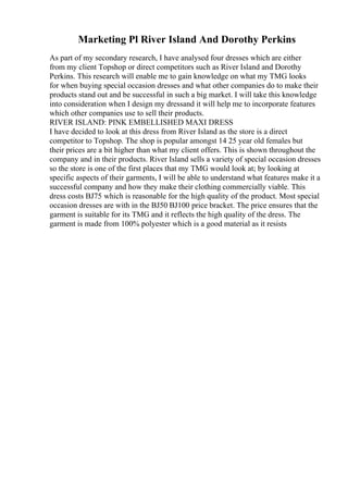 Marketing Pl River Island And Dorothy Perkins
As part of my secondary research, I have analysed four dresses which are either
from my client Topshop or direct competitors such as River Island and Dorothy
Perkins. This research will enable me to gain knowledge on what my TMG looks
for when buying special occasion dresses and what other companies do to make their
products stand out and be successful in such a big market. I will take this knowledge
into consideration when I design my dressand it will help me to incorporate features
which other companies use to sell their products.
RIVER ISLAND: PINK EMBELLISHED MAXI DRESS
I have decided to look at this dress from River Island as the store is a direct
competitor to Topshop. The shop is popular amongst 14 25 year old females but
their prices are a bit higher than what my client offers. This is shown throughout the
company and in their products. River Island sells a variety of special occasion dresses
so the store is one of the first places that my TMG would look at; by looking at
specific aspects of their garments, I will be able to understand what features make it a
successful company and how they make their clothing commercially viable. This
dress costs ВЈ75 which is reasonable for the high quality of the product. Most special
occasion dresses are with in the ВЈ50 ВЈ100 price bracket. The price ensures that the
garment is suitable for its TMG and it reflects the high quality of the dress. The
garment is made from 100% polyester which is a good material as it resists
 