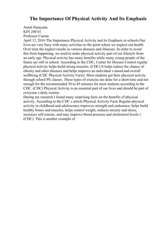 The Importance Of Physical Activity And Its Emphasis
Anish Narayana
KIN 240 01
Professor Curran
April 12, 2016 The Importance Physical Activity and its Emphasis in schools Our
lives are very busy with many activities to the point where we neglect our health.
Over time the neglect results in various diseases and illnesses. In order to avoid
this from happening, we need to make physical activity part of our lifestyle from
an early age. Physical activity has many benefits while many young people of the
future are still in school. According to the CDC, Center for Disease Control regular
physical activity helps build strong muscles. (CDC) It helps reduce the chance of
obesity and other diseases and helps improve an individual s mood and overall
wellbeing (CDC Physical Activity Facts). Most students get their physical activity
through school PE classes. These types of exercise are done for a short time and not
enough for the recommended 30 to 45 minutes for most students according to the
CDC. (CDC) Physical Activity is an essential part of our lives and should be part of
everyone s daily routine.
During my research I found many surprising facts on the benefits of physical
activity. According to the CDC s article Physical Activity Facts Regular physical
activity in childhood and adolescence improves strength and endurance, helps build
healthy bones and muscles, helps control weight, reduces anxiety and stress,
increases self esteem, and may improve blood pressure and cholesterol levels.1
(CDC). This is another example of
 