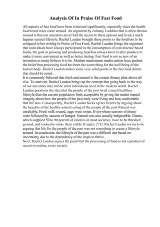 Analysis Of In Praise Of Fast Food
All aspects of fast food have been criticized significantly, especially since the health
food trend craze came around. An argument by culinary Luddites that is often thrown
around is that our ancestors never had the access to these options and lived a much
happier natural lifestyle. Rachel Laudan brought these points to the forefront to be
critiqued in her writing In Praise of Fast Food. Rachel Laudan brings the argument
that individuals have always participated in the consumption of convenience based
foods, the goal in growing and producing food has always been to alter produce to
make it more convenient as well as better tasting. Fast food is not as new of an
invention as many believe it to be. Modern mainstream media outlets have pushed
the belief that processing food has been the worst thing for the well being of the
human body. Rachel Laudan makes some very solid points in the fast food debate
that should be noted.
It is commonly believed that fresh and natural is the correct dietary plan above all
else. To start out, Rachel Laudan brings up the concept that going back to the way
of our ancestors may not be what individuals need in the modern world. Rachel
Laudan questions the idea that the people of the past lived a much healthier
lifestyle than the current population finds acceptable by giving the reader mental
imagery about how the people of the past truly were living and how undesirable
that life was. Consequently, Rachel Laudan backs up her beliefs by arguing about
the benefits of the healthy natural eating of the people of the past Natural was
unreliable. Fresh milk soured; eggs went rotten. Everywhere seasons of plenty
were followed by seasons of hunger. Natural was also usually indigestible. Grains,
which supplied 50 to 90 percent of calories in most societies, have to be threshed
ground, and cooked to make them edible (Faigley 271). Rachel Laudan seems to be
arguing that life for the people of the past was not something to create a lifestyle
around. In conclusion, the lifestyle of the past was a difficult one based on
uncertainty due to the dependency of the crops to thrive.
Next, Rachel Laudan argues the point that the processing of food is not a product of
recent invention, every society
 
