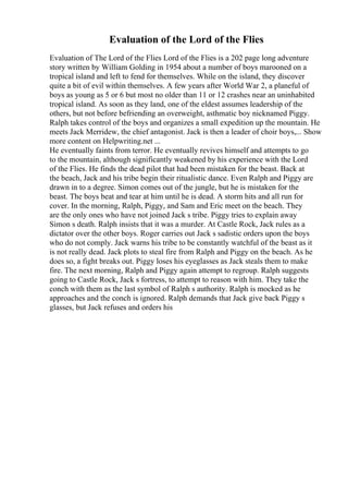 Evaluation of the Lord of the Flies
Evaluation of The Lord of the Flies Lord of the Flies is a 202 page long adventure
story written by William Golding in 1954 about a number of boys marooned on a
tropical island and left to fend for themselves. While on the island, they discover
quite a bit of evil within themselves. A few years after World War 2, a planeful of
boys as young as 5 or 6 but most no older than 11 or 12 crashes near an uninhabited
tropical island. As soon as they land, one of the eldest assumes leadership of the
others, but not before befriending an overweight, asthmatic boy nicknamed Piggy.
Ralph takes control of the boys and organizes a small expedition up the mountain. He
meets Jack Merridew, the chief antagonist. Jack is then a leader of choir boys,... Show
more content on Helpwriting.net ...
He eventually faints from terror. He eventually revives himself and attempts to go
to the mountain, although significantly weakened by his experience with the Lord
of the Flies. He finds the dead pilot that had been mistaken for the beast. Back at
the beach, Jack and his tribe begin their ritualistic dance. Even Ralph and Piggy are
drawn in to a degree. Simon comes out of the jungle, but he is mistaken for the
beast. The boys beat and tear at him until he is dead. A storm hits and all run for
cover. In the morning, Ralph, Piggy, and Sam and Eric meet on the beach. They
are the only ones who have not joined Jack s tribe. Piggy tries to explain away
Simon s death. Ralph insists that it was a murder. At Castle Rock, Jack rules as a
dictator over the other boys. Roger carries out Jack s sadistic orders upon the boys
who do not comply. Jack warns his tribe to be constantly watchful of the beast as it
is not really dead. Jack plots to steal fire from Ralph and Piggy on the beach. As he
does so, a fight breaks out. Piggy loses his eyeglasses as Jack steals them to make
fire. The next morning, Ralph and Piggy again attempt to regroup. Ralph suggests
going to Castle Rock, Jack s fortress, to attempt to reason with him. They take the
conch with them as the last symbol of Ralph s authority. Ralph is mocked as he
approaches and the conch is ignored. Ralph demands that Jack give back Piggy s
glasses, but Jack refuses and orders his
 