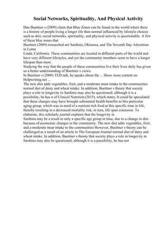 Social Networks, Spirituality, And Physical Activity
Dan Buettner s (2009) claim that Blue Zones can be found in the world where there
is a history of people living a longer life than normal influenced by lifestyle choices
such as diet, social networks, spirituality, and physical activity is questionable. A few
of these blue zones that
Buettner (2009) researched are Sardinia, Okinawa, and The Seventh Day Adventists
in Loma
Linda, California. These communities are located in different parts of the world and
have very different lifestyles, and yet the community members seem to have a longer
lifespan than most.
Studying the way that the people of these communities live their lives daily has given
us a better understanding of Buettner s views.
In Buettner s (2009) TED talk, he speaks about the ... Show more content on
Helpwriting.net ...
The new diet adds vegetables, fruit, and a moderate meat intake to the communities
normal diet of dairy and wheat intake. In addition, Buettner s theory that society
plays a role in longevity in Sardinia may also be questioned; although it is a
possibility, he has n of Clinical Nutrition (2015), which states, It could be speculated
that these changes may have brought substantial health benefits to this particular
aging group, which was in need of a nutrient rich food at this specific time in life,
thereby resulting in a decreased mortality risk, in turn, life span extension. To
elaborate, this scholarly journal explains that the longevity in
Sardinia may be a result to only a specific age group in time, due to a change in diet
because of ecomomic changes in the community. The new diet adds vegetables, fruit,
and a moderate meat intake to the communities However, Buettner s theory can be
challenged as a result of an article in The European Journal normal diet of dairy and
wheat intake. In addition, Buettner s theory that society plays a role in longevity in
Sardinia may also be questioned; although it is a possibility, he has not
 