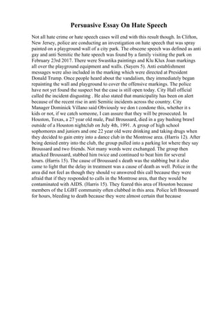 Persuasive Essay On Hate Speech
Not all hate crime or hate speech cases will end with this result though. In Clifton,
New Jersey, police are conducting an investigation on hate speech that was spray
painted on a playground wall of a city park. The obscene speech was defined as anti
gay and anti Semitic the hate speech was found by a family visiting the park on
February 23rd 2017. There were Swastika paintings and Klu Klux Joan markings
all over the playground equipment and walls. (Sayers 5). Anti establishment
messages were also included in the marking which were directed at President
Donald Trump. Once people heard about the vandalism, they immediately began
repainting the wall and playground to cover the offensive markings. The police
have not yet found the suspect but the case is still open today. City Hall official
called the incident disgusting . He also stated that municipality has been on alert
because of the recent rise in anti Semitic incidents across the country. City
Manager Dominick Villano said Obviously we don t condone this, whether it s
kids or not, if we catch someone, I can assure that they will be prosecuted. In
Houston, Texas, a 27 year old male, Paul Broussard, died in a gay bashing brawl
outside of a Houston nightclub on July 4th, 1991. A group of high school
sophomores and juniors and one 22 year old were drinking and taking drugs when
they decided to gain entry into a dance club in the Montrose area. (Harris 12). After
being denied entry into the club, the group pulled into a parking lot where they say
Broussard and two friends. Not many words were exchanged. The group then
attacked Broussard, stabbed him twice and continued to beat him for several
hours. (Harris 15). The cause of Broussard s death was the stabbing but it also
came to light that the delay in treatment was a cause of death as well. Police in the
area did not feel as though they should ve answered this call because they were
afraid that if they responded to calls in the Montrose area, that they would be
contaminated with AIDS. (Harris 15). They feared this area of Houston because
members of the LGBT community often clubbed in this area. Police left Broussard
for hours, bleeding to death because they were almost certain that because
 