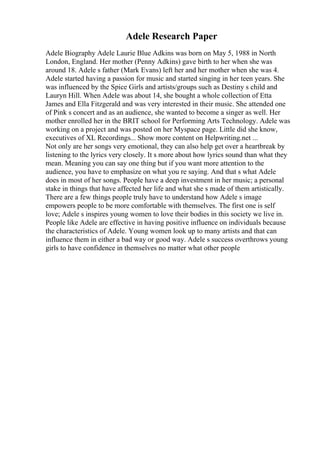 Adele Research Paper
Adele Biography Adele Laurie Blue Adkins was born on May 5, 1988 in North
London, England. Her mother (Penny Adkins) gave birth to her when she was
around 18. Adele s father (Mark Evans) left her and her mother when she was 4.
Adele started having a passion for music and started singing in her teen years. She
was influenced by the Spice Girls and artists/groups such as Destiny s child and
Lauryn Hill. When Adele was about 14, she bought a whole collection of Etta
James and Ella Fitzgerald and was very interested in their music. She attended one
of Pink s concert and as an audience, she wanted to become a singer as well. Her
mother enrolled her in the BRIT school for Performing Arts Technology. Adele was
working on a project and was posted on her Myspace page. Little did she know,
executives of XL Recordings... Show more content on Helpwriting.net ...
Not only are her songs very emotional, they can also help get over a heartbreak by
listening to the lyrics very closely. It s more about how lyrics sound than what they
mean. Meaning you can say one thing but if you want more attention to the
audience, you have to emphasize on what you re saying. And that s what Adele
does in most of her songs. People have a deep investment in her music; a personal
stake in things that have affected her life and what she s made of them artistically.
There are a few things people truly have to understand how Adele s image
empowers people to be more comfortable with themselves. The first one is self
love; Adele s inspires young women to love their bodies in this society we live in.
People like Adele are effective in having positive influence on individuals because
the characteristics of Adele. Young women look up to many artists and that can
influence them in either a bad way or good way. Adele s success overthrows young
girls to have confidence in themselves no matter what other people
 