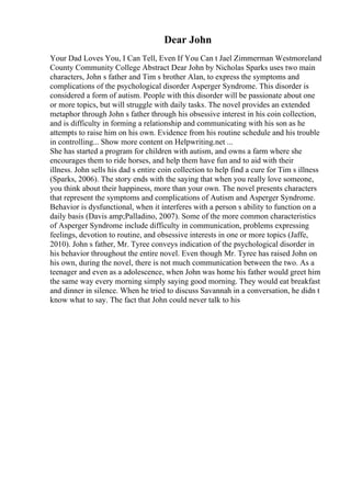 Dear John
Your Dad Loves You, I Can Tell, Even If You Can t Jael Zimmerman Westmoreland
County Community College Abstract Dear John by Nicholas Sparks uses two main
characters, John s father and Tim s brother Alan, to express the symptoms and
complications of the psychological disorder Asperger Syndrome. This disorder is
considered a form of autism. People with this disorder will be passionate about one
or more topics, but will struggle with daily tasks. The novel provides an extended
metaphor through John s father through his obsessive interest in his coin collection,
and is difficulty in forming a relationship and communicating with his son as he
attempts to raise him on his own. Evidence from his routine schedule and his trouble
in controlling... Show more content on Helpwriting.net ...
She has started a program for children with autism, and owns a farm where she
encourages them to ride horses, and help them have fun and to aid with their
illness. John sells his dad s entire coin collection to help find a cure for Tim s illness
(Sparks, 2006). The story ends with the saying that when you really love someone,
you think about their happiness, more than your own. The novel presents characters
that represent the symptoms and complications of Autism and Asperger Syndrome.
Behavior is dysfunctional, when it interferes with a person s ability to function on a
daily basis (Davis amp;Palladino, 2007). Some of the more common characteristics
of Asperger Syndrome include difficulty in communication, problems expressing
feelings, devotion to routine, and obsessive interests in one or more topics (Jaffe,
2010). John s father, Mr. Tyree conveys indication of the psychological disorder in
his behavior throughout the entire novel. Even though Mr. Tyree has raised John on
his own, during the novel, there is not much communication between the two. As a
teenager and even as a adolescence, when John was home his father would greet him
the same way every morning simply saying good morning. They would eat breakfast
and dinner in silence. When he tried to discuss Savannah in a conversation, he didn t
know what to say. The fact that John could never talk to his
 