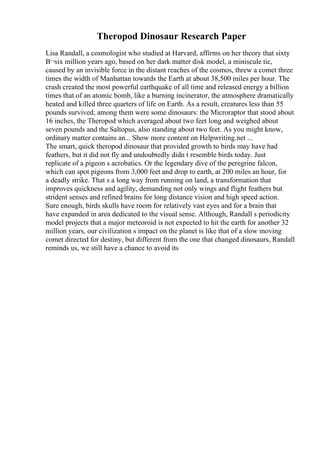 Theropod Dinosaur Research Paper
Lisa Randall, a cosmologist who studied at Harvard, affirms on her theory that sixty
В¬six million years ago, based on her dark matter disk model, a miniscule tic,
caused by an invisible force in the distant reaches of the cosmos, threw a comet three
times the width of Manhattan towards the Earth at about 38,500 miles per hour. The
crash created the most powerful earthquake of all time and released energy a billion
times that of an atomic bomb, like a burning incinerator, the atmosphere dramatically
heated and killed three quarters of life on Earth. As a result, creatures less than 55
pounds survived; among them were some dinosaurs: the Microraptor that stood about
16 inches, the Theropod which averaged about two feet long and weighed about
seven pounds and the Saltopus, also standing about two feet. As you might know,
ordinary matter contains an... Show more content on Helpwriting.net ...
The smart, quick theropod dinosaur that provided growth to birds may have had
feathers, but it did not fly and undoubtedly didn t resemble birds today. Just
replicate of a pigeon s acrobatics. Or the legendary dive of the peregrine falcon,
which can spot pigeons from 3,000 feet and drop to earth, at 200 miles an hour, for
a deadly strike. That s a long way from running on land, a transformation that
improves quickness and agility, demanding not only wings and flight feathers but
strident senses and refined brains for long distance vision and high speed action.
Sure enough, birds skulls have room for relatively vast eyes and for a brain that
have expanded in area dedicated to the visual sense. Although, Randall s periodicity
model projects that a major meteoroid is not expected to hit the earth for another 32
million years, our civilization s impact on the planet is like that of a slow moving
comet directed for destiny, but different from the one that changed dinosaurs, Randall
reminds us, we still have a chance to avoid its
 