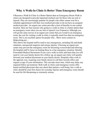 Why A Walk-In Clinic Is Better Than Emergency Room
4 Reasons a Walk In Clinic Is a Better Option than an Emergency Room Walk in
clinics are designed to provide important medical care for those who are sick or
injured. They are increasingly popular for people who either cannot wait for a
schedule appointment with their own medical provider or do not have an assigned
medical provider. An urgent care center provides a host of benefits in one central
location. Here are four reasons why going to a walk in clinic is a better option than
an emergency room when you are sick or injured. Less Expensive Although you
will get the same service at an urgent care center that you would in an emergency
room, the cost for visiting a walk in clinic is typically much less than an emergency
room. This is an excellent option for people who... Show more content on
Helpwriting.net ...
This allows the hospital staff to tend to true emergencies, including life and death
situations, unexpected surgeries and serious injuries. Choosing an urgent care
center may prevent the emergency room for becoming overcrowded and allowing
the hospital staff to focus on treating those in a true emergency situation. Quickly
Forwarded Medical Documents If you visit a walk in clinic and learn that you will
need to visit your family doctor for a follow up, an urgent care clinic will quickly
forward your medical documents to your family doctor. Hospitals often work in
the opposite way, requiring your family doctor to call their records office and
request a copy of your information. This can take more time, which may delay any
required follow up treatment. Both walk in clinics and emergency rooms offer
board certified physicians that care about their patient s well being, but a walk in
clinic should be your first choice for everyday injuries and emergency room should
be used for life threatening or extremely serious
 