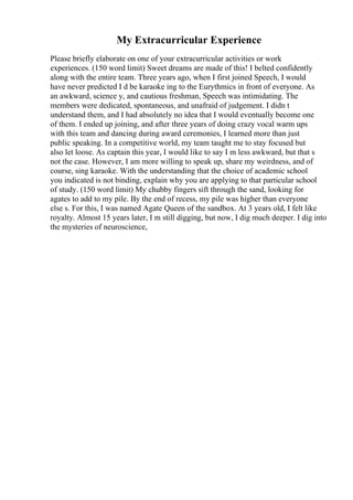 My Extracurricular Experience
Please briefly elaborate on one of your extracurricular activities or work
experiences. (150 word limit) Sweet dreams are made of this! I belted confidently
along with the entire team. Three years ago, when I first joined Speech, I would
have never predicted I d be karaoke ing to the Eurythmics in front of everyone. As
an awkward, science y, and cautious freshman, Speech was intimidating. The
members were dedicated, spontaneous, and unafraid of judgement. I didn t
understand them, and I had absolutely no idea that I would eventually become one
of them. I ended up joining, and after three years of doing crazy vocal warm ups
with this team and dancing during award ceremonies, I learned more than just
public speaking. In a competitive world, my team taught me to stay focused but
also let loose. As captain this year, I would like to say I m less awkward, but that s
not the case. However, I am more willing to speak up, share my weirdness, and of
course, sing karaoke. With the understanding that the choice of academic school
you indicated is not binding, explain why you are applying to that particular school
of study. (150 word limit) My chubby fingers sift through the sand, looking for
agates to add to my pile. By the end of recess, my pile was higher than everyone
else s. For this, I was named Agate Queen of the sandbox. At 3 years old, I felt like
royalty. Almost 15 years later, I m still digging, but now, I dig much deeper. I dig into
the mysteries of neuroscience,
 