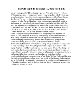 The Old South In Faulkner s A Rose For Emily
Society is comprised of different age groups, and A Rose for Emily by Faulkner
William depicts some of the perspectives the young have of the elderly. Every age
group has a unique view of the previous group, and groups, with different themes
developing. The story of Emily resonates in numerous societies, from being
treasured to being feared. The elderly in the community represent both wealth as
well as poverty, just as Emily did, though not necessarily in material wealth. The
story had a lot to convey, and a standout amongst the most consistent is the battle
between Old South, the pre Civil War era vs the New South, which rose from the
Civil War. In this story, Miss Emily served as a piece of the Old South, similar to
Colonel Sartoris, her... Show more content on Helpwriting.net ...
Death too lingered throughout the story from the opening scene, up to the last
scene, as Faulkner opened by narrating the beginning of the memorial service of
Mrs. Emily. The aura associated with Emily is mysterious, due to a lack of
understanding by the community. There is a lot of speculation going on in the
scenes and settings, from the source of offensive smells to the sudden
disappearance of characters associated with Emily. Emily is depicted as being stuck
in time, presenting a character fighting time and consequences associated with
aging, despite the world around her crumbling from agents of time. The strangeness
surrounding the story comes from the failure to communicate and convey ideas and
ideals effectively since by doing so, it would have been easier to understand Emily, as
well as accord her help where she may have been in need of medical or
psychological assistance in overcoming grief and death. William Faulkner told a story
that had numerous ideas regarding society and how it worked in a particular day and
age in the South. It s an imperative component in writing because of its examination
of the effects of change made in the long time past South. This story serves a decent
example for the generations to
 