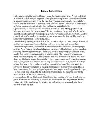 Essay Jonestown
Cults have existed throughout history since the beginning of time. A cult is defined
in Webster s dictionary as a system of religious worship with a devoted attachment
to a person, principle, etc. Over the past thirty years numerous religious cults have
caused tens of thousands to abandon their families, friends, education s, and careers
to follow the teaching of a leader they will never meet (Beck78).
Opinions vary as to why people are drawn to cults. Martin Marty, professor of
religious history at the University of Chicago, attributes the growth of cults to the
frustrations of seemingly rootless people (U.S. News and World Report 23). Marty s
classification of a rootless person is a person who is overly frustrated by modern ...
Show more content on Helpwriting.net ...
Jim still being a youngster was left in the care of a neighbor. Even though Jim and his
mother were separated frequently they still kept close ties with each other.
Jim was brought up as a Methodist. He became quickly fascinated with the pulpit
oratory. Vera Price, a childhood playmate remembers, He d always be the preacher,
standing up making sermons (Axthelm 54). Even at the young age of seven Vera,
recalls Jim s speeches encouraging strict discipline. She remembers occasions
when Jim was playing with other children and he d hit them with a stick and make
them cry. He had a power that most boys don t have (Axthelm 54). As Jim matured
into a young adult this internal power he possessed was not fully matured. In high
school Jim was in the popular crowd, but never the leader of the pack. Only in
retrospect does anyone claim to have spotted seeds of the horror to come. I had a
hunch something bad was going to happen to him, says a middle aged man in Lynn.
He was smart as a whip. But he had some strange ideas. He never fit in with the
town. He was different (Axthelm 54).
Jones graduated from Richmond High School just outside of Lynn, It took him ten
years of off and on schooling to receive his Bachelor of Arts degree from Butler
University. After graduation he worked for a short time as an orderly at a local
hospital where he met
 