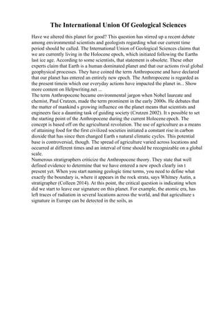 The International Union Of Geological Sciences
Have we altered this planet for good? This question has stirred up a recent debate
among environmental scientists and geologists regarding what our current time
period should be called. The International Union of Geological Sciences claims that
we are currently living in the Holocene epoch, which initiated following the Earths
last ice age. According to some scientists, that statement is obsolete. These other
experts claim that Earth is a human dominated planet and that our actions rival global
geophysical processes. They have coined the term Anthropocene and have declared
that our planet has entered an entirely new epoch. The Anthropocene is regarded as
the present timein which our everyday actions have impacted the planet in... Show
more content on Helpwriting.net ...
The term Anthropocene became environmental jargon when Nobel laureate and
chemist, Paul Crutzen, made the term prominent in the early 2000s. He debates that
the matter of mankind s growing influence on the planet means that scientists and
engineers face a daunting task of guiding society (Crutzen 2002). It s possible to set
the starting point of the Anthropocene during the current Holocene epoch. The
concept is based off on the agricultural revolution. The use of agriculture as a means
of attaining food for the first civilized societies initiated a constant rise in carbon
dioxide that has since then changed Earth s natural climatic cycles. This potential
base is controversial, though. The spread of agriculture varied across locations and
occurred at different times and an interval of time should be recognizable on a global
scale.
Numerous stratigraphers criticize the Anthropocene theory. They state that well
defined evidence to determine that we have entered a new epoch clearly isn t
present yet. When you start naming geologic time terms, you need to define what
exactly the boundary is, where it appears in the rock strata, says Whitney Autin, a
stratigrapher (Colleen 2014). At this point, the critical question is indicating when
did we start to leave our signature on this planet. For example, the atomic era, has
left traces of radiation in several locations across the world, and that agriculture s
signature in Europe can be detected in the soils, as
 