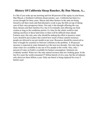 History Of California Sheep Rancher, By Dan Macon, A...
It s like if you woke up one morning and lost 40 percent of the equity in your house,
Dan Macon, a Northern California sheep rancher, says. California has been in a
severe drought for three years. Macon and other farmers in the state are being
forced to sell their stock and find alternative work to pay the bills on top of taking
care of their once prosperous farms. Not only is the drought affecting the way
these farmers and their families live, but it ll eventually start affecting our food
system as long as the conditions persist. It s time for the whole world to start
making sacrifices in these hard times or there will be difficult times ahead.
Farmers aren t the only ones who should be making the effort to preserve water.
Laws should be put in place that control how much of these natural resources
people are allowed to use per month or per year. Resources should be conserved so
time is bought for scientists to find new solutions to the problem. A 40 percent
increase is expected in water demand over the next two decades. Not only that, but
clean water isn t available to one out of five people in the world. Also, only 1
percent of water on Earth is available for human consumption. Solutions are
evidently needed. Water isn t the only natural resource that isn t looking great. In the
last five years the world consumed 27 billion barrels of oil a year, but the oil industry
only discovers three billion a year. Only one barrel is being replaced for every 9
barrels used.
 